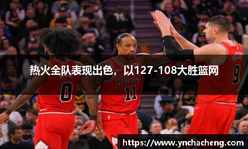 热火全队表现出色，以127-108大胜篮网