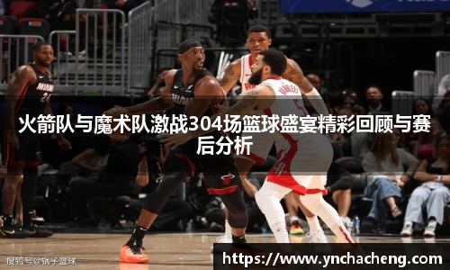 火箭队与魔术队激战304场篮球盛宴精彩回顾与赛后分析