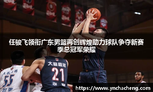 任骏飞领衔广东男篮再创辉煌助力球队争夺新赛季总冠军荣耀